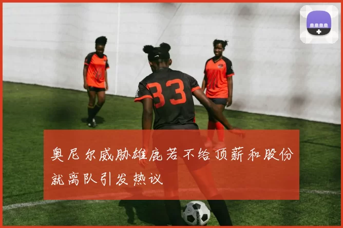 奥尼尔威胁雄鹿若不给顶薪和股份就离队引发热议