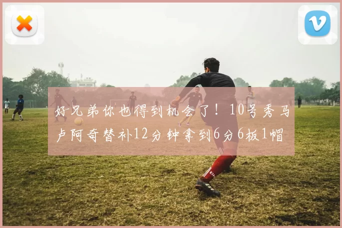 好兄弟你也得到机会了！10号秀马卢阿奇替补12分钟拿到6分6板1帽