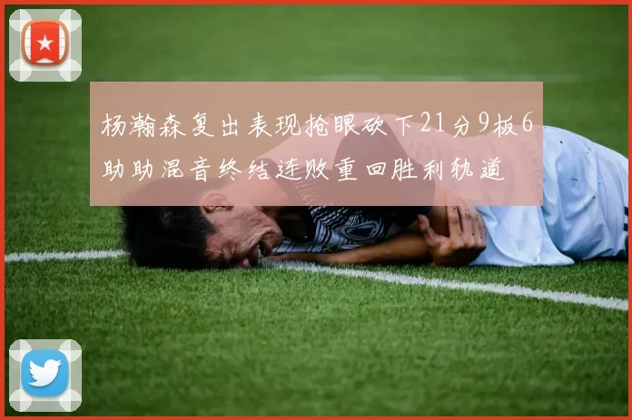 杨瀚森复出表现抢眼砍下21分9板6助助混音终结连败重回胜利轨道