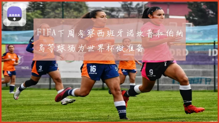 FIFA下周考察西班牙诺坎普和伯纳乌等球场为世界杯做准备
