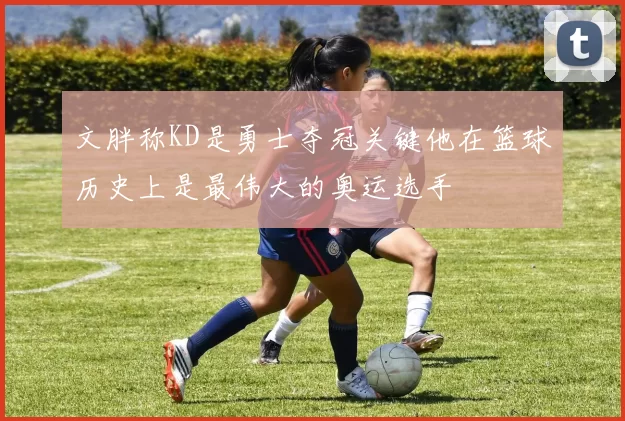 文胖称KD是勇士夺冠关键他在篮球历史上是最伟大的奥运选手