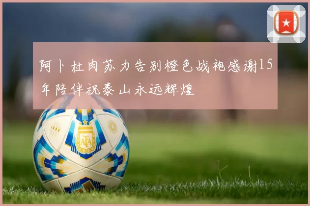 阿卜杜肉苏力告别橙色战袍感谢15年陪伴祝泰山永远辉煌