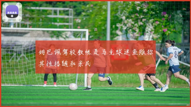 姆巴佩驾校教练是马竞球迷鱼贩称其性格随和亲民