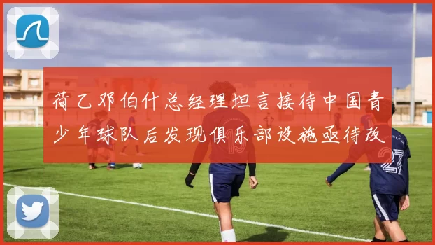 荷乙邓伯什总经理坦言接待中国青少年球队后发现俱乐部设施亟待改善