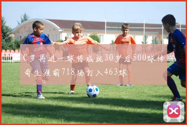 C罗再进一球将成就30岁后500球传奇生涯前718场打入463球