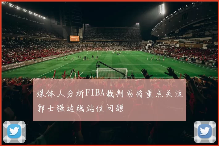 媒体人分析FIBA裁判或将重点关注郭士强边线站位问题