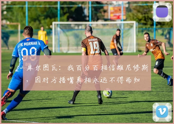 库尔图瓦：我百分百相信维尼修斯，因对方捂嘴真相永远不得而知