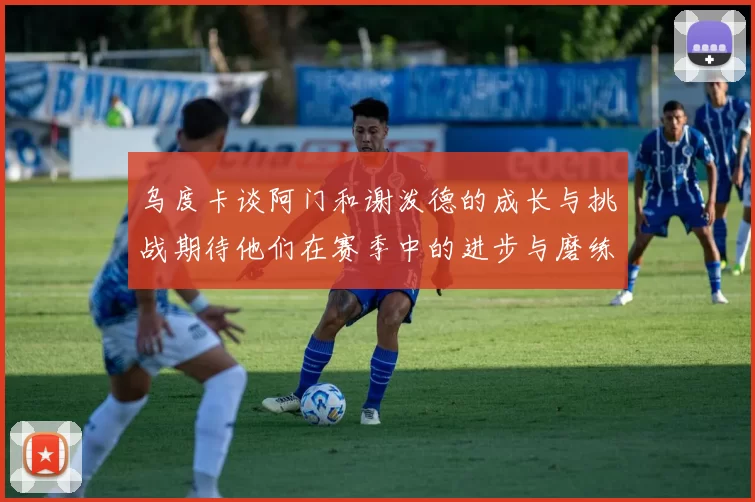 乌度卡谈阿门和谢泼德的成长与挑战期待他们在赛季中的进步与磨练