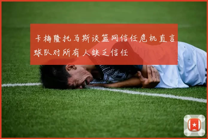 卡梅隆托马斯谈篮网信任危机直言球队对所有人缺乏信任