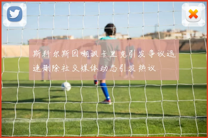 斯科尔斯因嘲讽卡里克引发争议迅速删除社交媒体动态引发热议