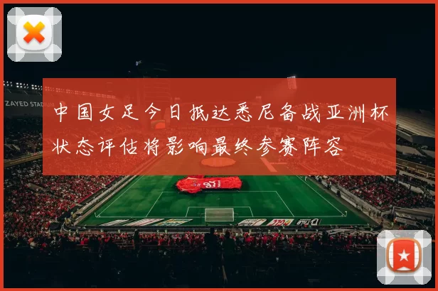 中国女足今日抵达悉尼备战亚洲杯状态评估将影响最终参赛阵容