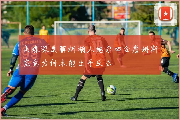 美媒深度解析湖人绝杀回合詹姆斯究竟为何未能出手反击