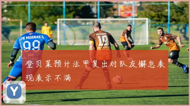 登贝莱预计法甲复出对队友懈怠表现表示不满