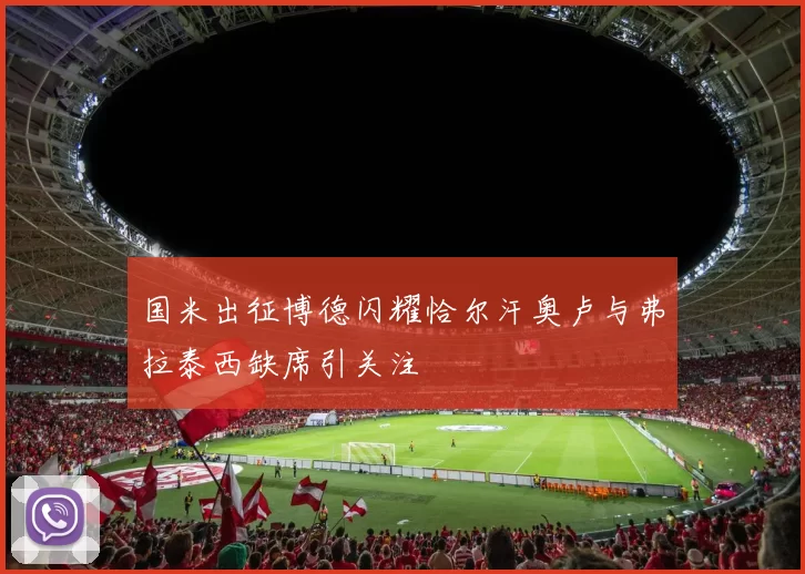 国米出征博德闪耀恰尔汗奥卢与弗拉泰西缺席引关注