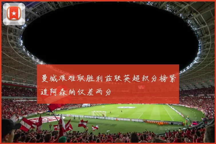 曼城艰难取胜利兹联英超积分榜紧追阿森纳仅差两分