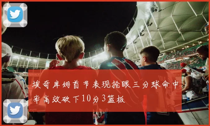 埃奇库姆首节表现抢眼三分球命中率高效砍下10分3篮板