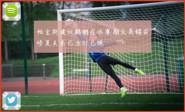 帕金斯建议鹈鹕在休赛期交易锡安修复关系已为时已晚