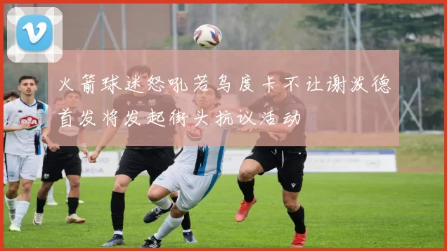 火箭球迷怒吼若乌度卡不让谢泼德首发将发起街头抗议活动