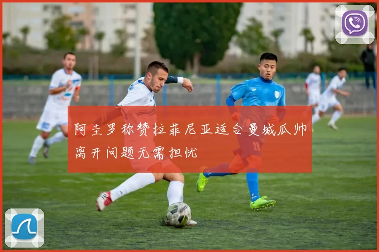 阿圭罗称赞拉菲尼亚适合曼城瓜帅离开问题无需担忧