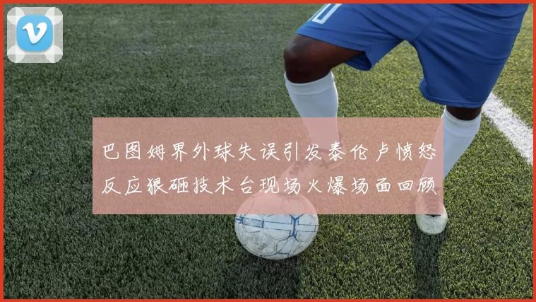 巴图姆界外球失误引发泰伦卢愤怒反应狠砸技术台现场火爆场面回顾