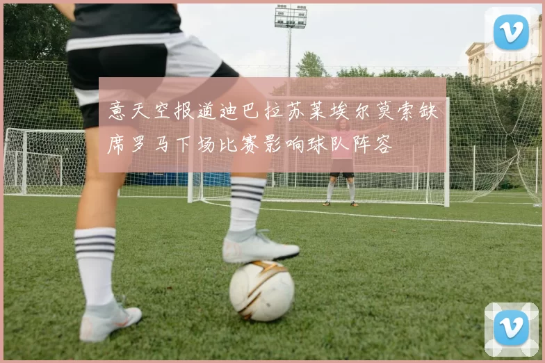 意天空报道迪巴拉苏莱埃尔莫索缺席罗马下场比赛影响球队阵容