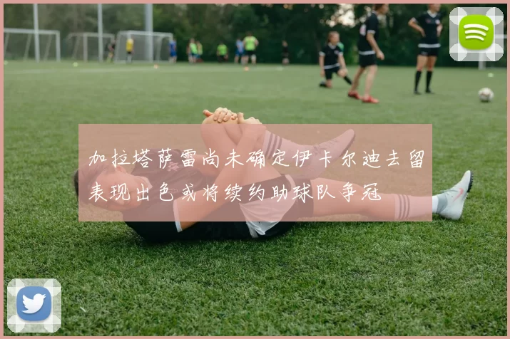 加拉塔萨雷尚未确定伊卡尔迪去留表现出色或将续约助球队争冠