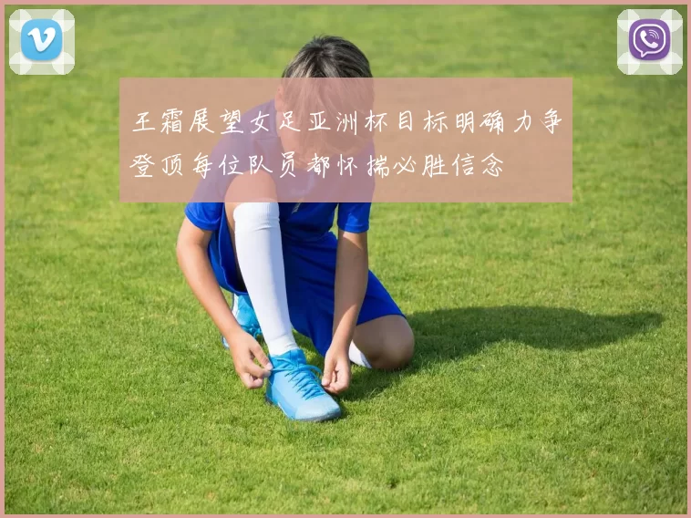 王霜展望女足亚洲杯目标明确力争登顶每位队员都怀揣必胜信念
