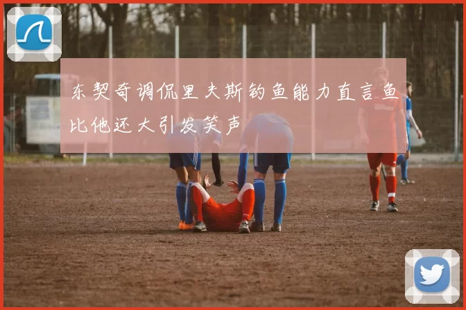 东契奇调侃里夫斯钓鱼能力直言鱼比他还大引发笑声