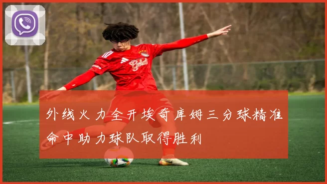 外线火力全开埃奇库姆三分球精准命中助力球队取得胜利