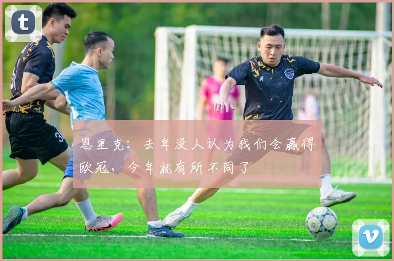 恩里克：去年没人认为我们会赢得欧冠，今年就有所不同了