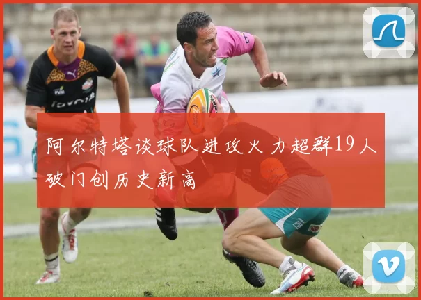 阿尔特塔谈球队进攻火力超群19人破门创历史新高